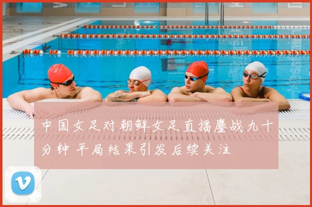 中国女足对朝鲜女足直播鏖战九十分钟 平局结果引发后续关注