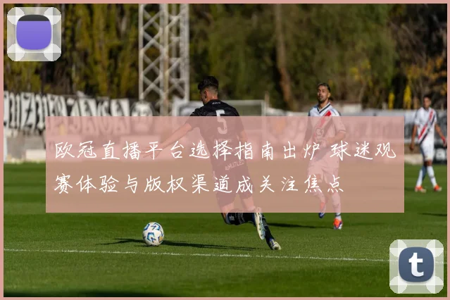 欧冠直播平台选择指南出炉 球迷观赛体验与版权渠道成关注焦点