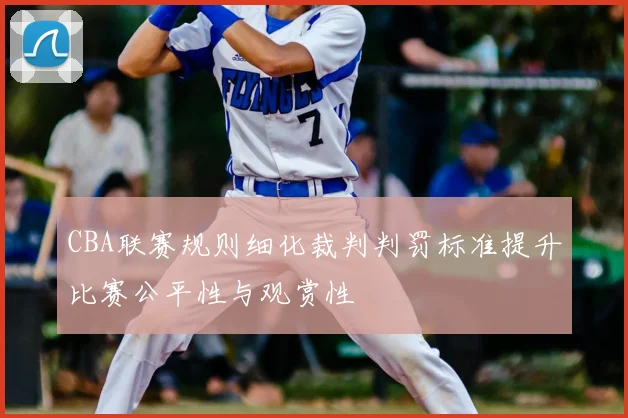 CBA联赛规则细化裁判判罚标准提升比赛公平性与观赏性