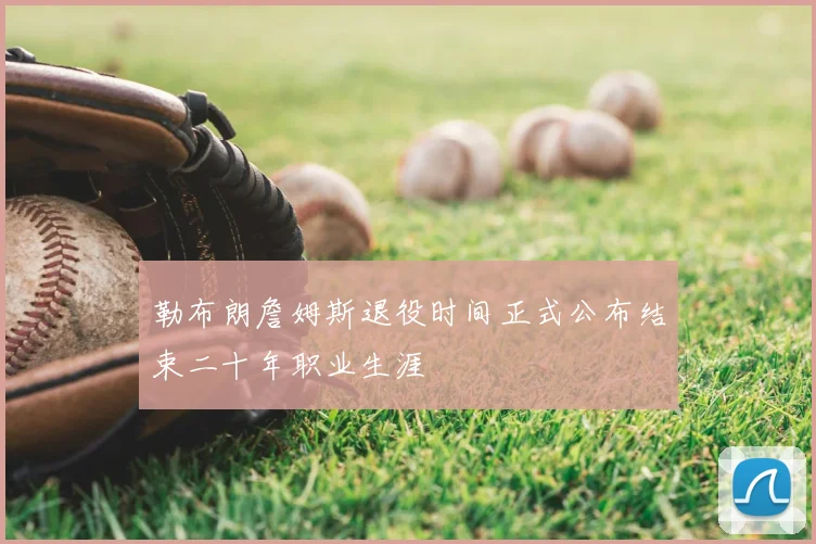 勒布朗詹姆斯退役时间正式公布结束二十年职业生涯