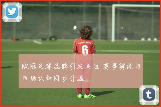 欧冠足球品牌引发关注 赛事解读与市场认知同步升温