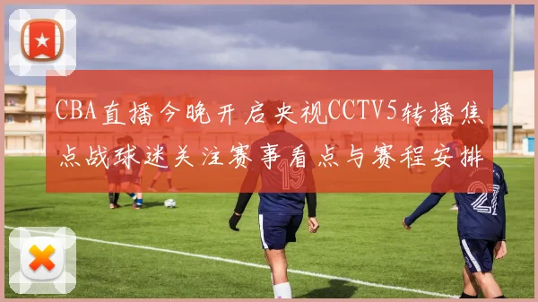 CBA直播今晚开启央视CCTV5转播焦点战球迷关注赛事看点与赛程安排