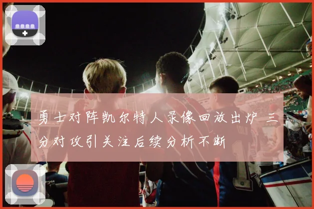 勇士对阵凯尔特人录像回放出炉 三分对攻引关注后续分析不断