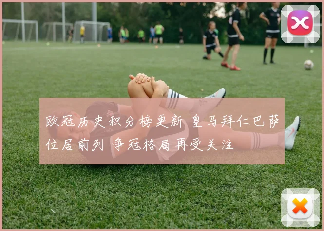 欧冠历史积分榜更新 皇马拜仁巴萨位居前列 争冠格局再受关注