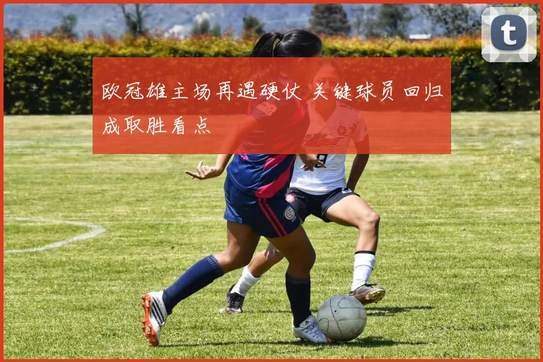 欧冠雄主场再遇硬仗 关键球员回归成取胜看点