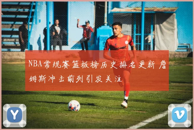 NBA常规赛篮板榜历史排名更新 詹姆斯冲击前列引发关注