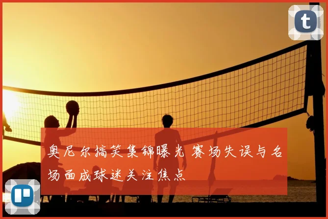 奥尼尔搞笑集锦曝光 赛场失误与名场面成球迷关注焦点