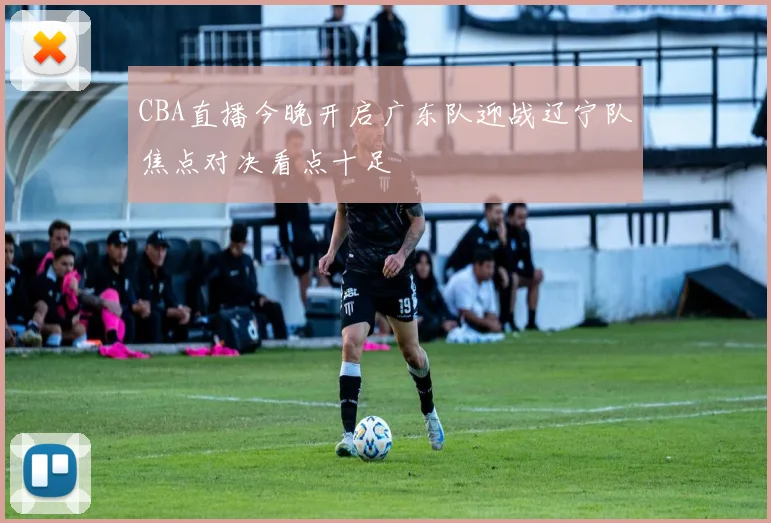 CBA直播今晚开启广东队迎战辽宁队焦点对决看点十足