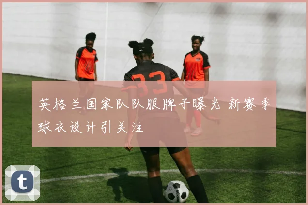 英格兰国家队队服牌子曝光 新赛季球衣设计引关注