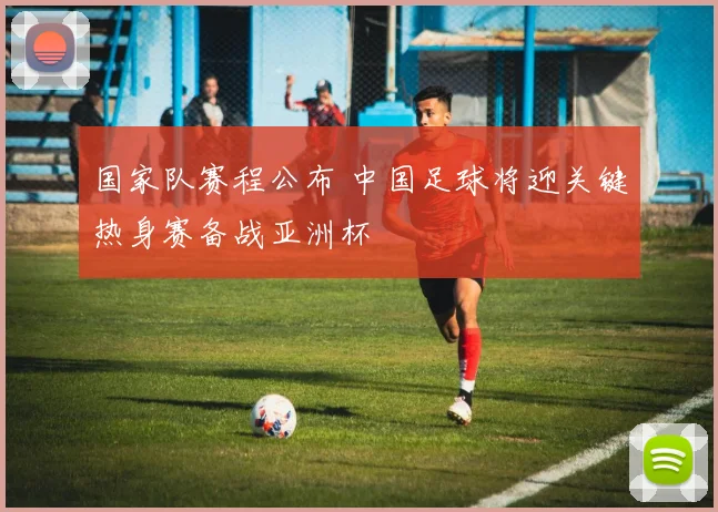 国家队赛程公布 中国足球将迎关键热身赛备战亚洲杯