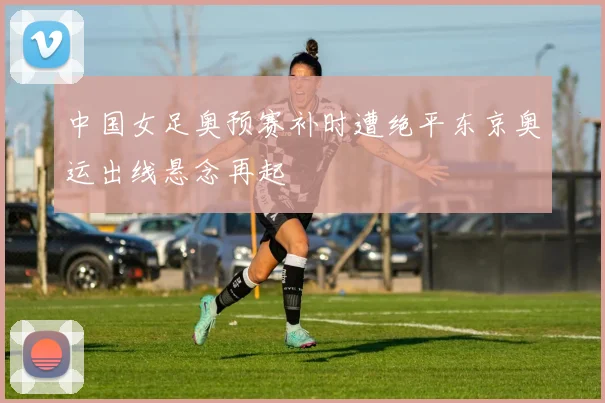 中国女足奥预赛补时遭绝平东京奥运出线悬念再起