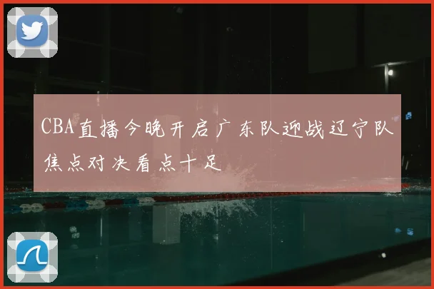 CBA直播今晚开启广东队迎战辽宁队焦点对决看点十足