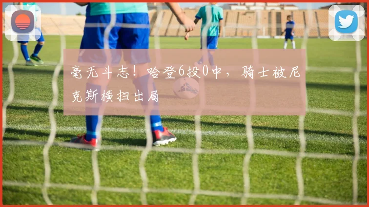 毫无斗志！哈登6投0中，骑士被尼克斯横扫出局
