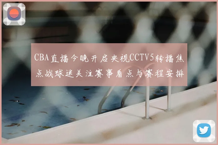 CBA直播今晚开启央视CCTV5转播焦点战球迷关注赛事看点与赛程安排