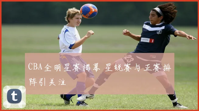 CBA全明星赛揭幕 星锐赛与正赛排阵引关注