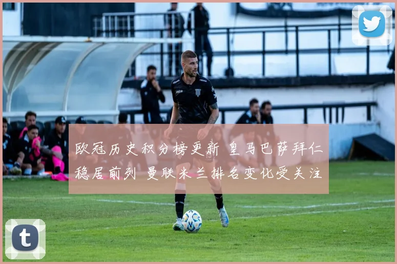 欧冠历史积分榜更新 皇马巴萨拜仁稳居前列 曼联米兰排名变化受关注