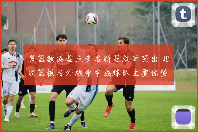 男篮数据盘点多名新星效率突出 进攻篮板与外线命中成球队主要优势