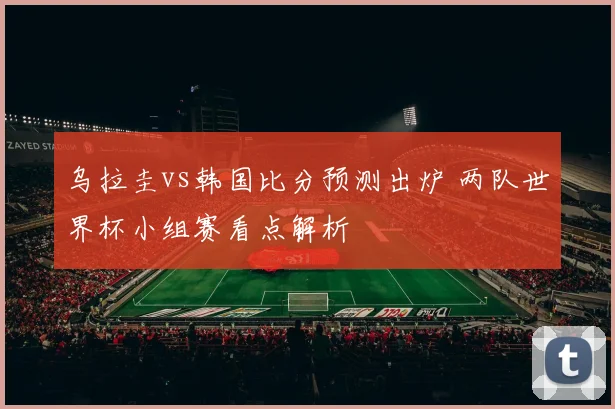 乌拉圭vs韩国比分预测出炉 两队世界杯小组赛看点解析