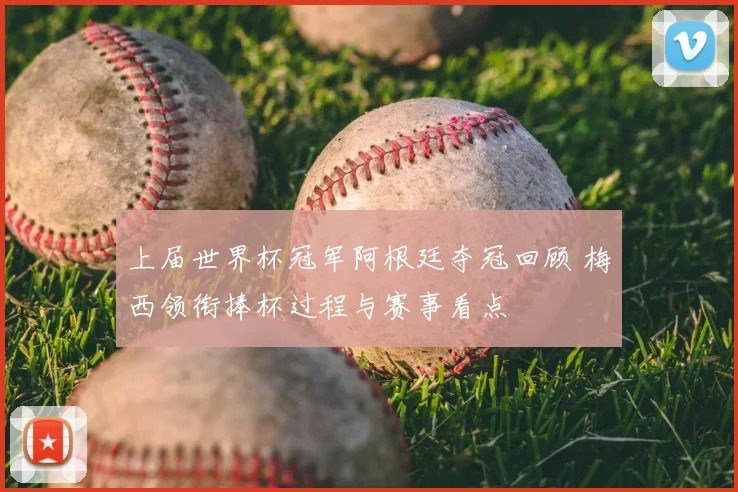 上届世界杯冠军阿根廷夺冠回顾 梅西领衔捧杯过程与赛事看点