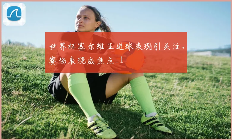 世界杯塞尔维亚进球表现引关注，赛场表现成焦点_1