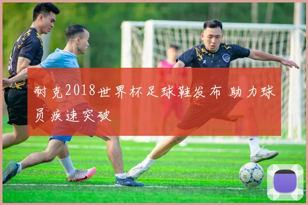 耐克2018世界杯足球鞋发布 助力球员疾速突破