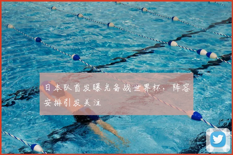 日本队首发曝光备战世界杯,阵容安排引发关注