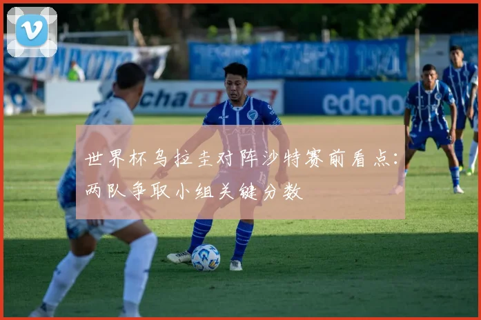 世界杯乌拉圭对阵沙特赛前看点：两队争取小组关键分数